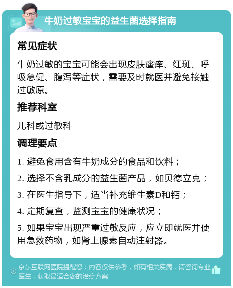 牛奶过敏宝宝的益生菌选择指南 常见症状 牛奶过敏的宝宝可能会出现皮肤瘙痒、红斑、呼吸急促、腹泻等症状，需要及时就医并避免接触过敏原。 推荐科室 儿科或过敏科 调理要点 1. 避免食用含有牛奶成分的食品和饮料； 2. 选择不含乳成分的益生菌产品，如贝德立克； 3. 在医生指导下，适当补充维生素D和钙； 4. 定期复查，监测宝宝的健康状况； 5. 如果宝宝出现严重过敏反应，应立即就医并使用急救药物，如肾上腺素自动注射器。