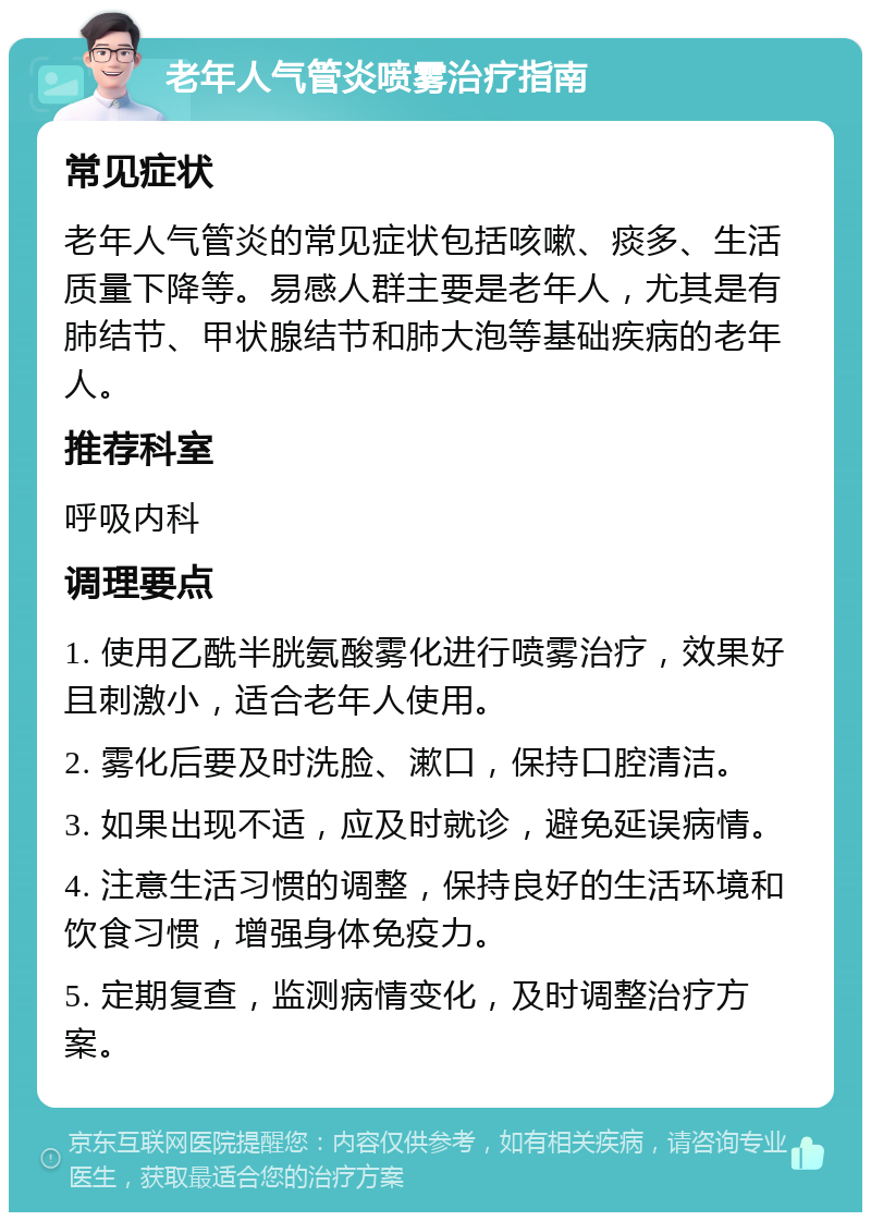 老年人气管炎喷雾治疗指南 常见症状 老年人气管炎的常见症状包括咳嗽、痰多、生活质量下降等。易感人群主要是老年人，尤其是有肺结节、甲状腺结节和肺大泡等基础疾病的老年人。 推荐科室 呼吸内科 调理要点 1. 使用乙酰半胱氨酸雾化进行喷雾治疗，效果好且刺激小，适合老年人使用。 2. 雾化后要及时洗脸、漱口，保持口腔清洁。 3. 如果出现不适，应及时就诊，避免延误病情。 4. 注意生活习惯的调整，保持良好的生活环境和饮食习惯，增强身体免疫力。 5. 定期复查，监测病情变化，及时调整治疗方案。