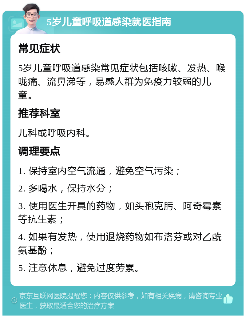 5岁儿童呼吸道感染就医指南 常见症状 5岁儿童呼吸道感染常见症状包括咳嗽、发热、喉咙痛、流鼻涕等，易感人群为免疫力较弱的儿童。 推荐科室 儿科或呼吸内科。 调理要点 1. 保持室内空气流通，避免空气污染； 2. 多喝水，保持水分； 3. 使用医生开具的药物，如头孢克肟、阿奇霉素等抗生素； 4. 如果有发热，使用退烧药物如布洛芬或对乙酰氨基酚； 5. 注意休息，避免过度劳累。