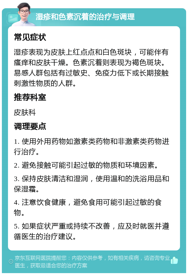 湿疹和色素沉着的治疗与调理 常见症状 湿疹表现为皮肤上红点点和白色斑块，可能伴有瘙痒和皮肤干燥。色素沉着则表现为褐色斑块。易感人群包括有过敏史、免疫力低下或长期接触刺激性物质的人群。 推荐科室 皮肤科 调理要点 1. 使用外用药物如激素类药物和非激素类药物进行治疗。 2. 避免接触可能引起过敏的物质和环境因素。 3. 保持皮肤清洁和湿润，使用温和的洗浴用品和保湿霜。 4. 注意饮食健康，避免食用可能引起过敏的食物。 5. 如果症状严重或持续不改善，应及时就医并遵循医生的治疗建议。