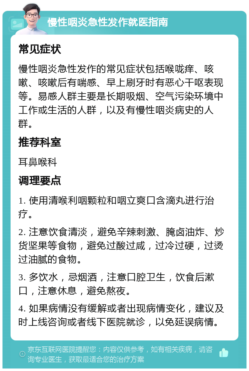 慢性咽炎急性发作就医指南 常见症状 慢性咽炎急性发作的常见症状包括喉咙痒、咳嗽、咳嗽后有喘感、早上刷牙时有恶心干呕表现等。易感人群主要是长期吸烟、空气污染环境中工作或生活的人群，以及有慢性咽炎病史的人群。 推荐科室 耳鼻喉科 调理要点 1. 使用清喉利咽颗粒和咽立爽口含滴丸进行治疗。 2. 注意饮食清淡，避免辛辣刺激、腌卤油炸、炒货坚果等食物，避免过酸过咸，过冷过硬，过烫过油腻的食物。 3. 多饮水，忌烟酒，注意口腔卫生，饮食后漱口，注意休息，避免熬夜。 4. 如果病情没有缓解或者出现病情变化，建议及时上线咨询或者线下医院就诊，以免延误病情。