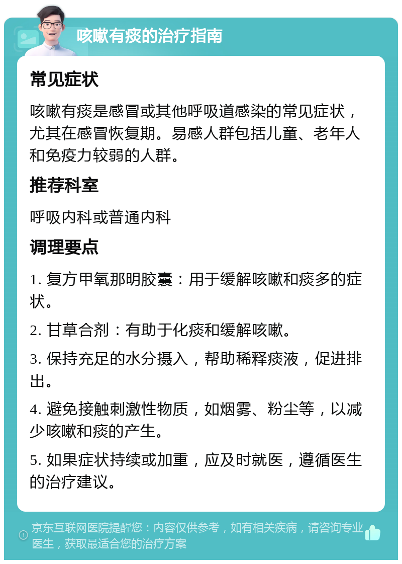 咳嗽有痰的治疗指南 常见症状 咳嗽有痰是感冒或其他呼吸道感染的常见症状，尤其在感冒恢复期。易感人群包括儿童、老年人和免疫力较弱的人群。 推荐科室 呼吸内科或普通内科 调理要点 1. 复方甲氧那明胶囊：用于缓解咳嗽和痰多的症状。 2. 甘草合剂：有助于化痰和缓解咳嗽。 3. 保持充足的水分摄入，帮助稀释痰液，促进排出。 4. 避免接触刺激性物质，如烟雾、粉尘等，以减少咳嗽和痰的产生。 5. 如果症状持续或加重，应及时就医，遵循医生的治疗建议。