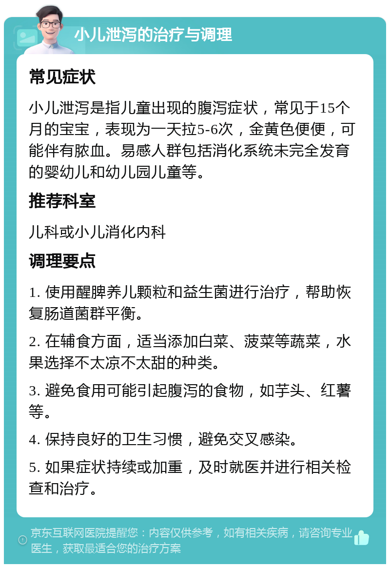 小儿泄泻的治疗与调理 常见症状 小儿泄泻是指儿童出现的腹泻症状，常见于15个月的宝宝，表现为一天拉5-6次，金黄色便便，可能伴有脓血。易感人群包括消化系统未完全发育的婴幼儿和幼儿园儿童等。 推荐科室 儿科或小儿消化内科 调理要点 1. 使用醒脾养儿颗粒和益生菌进行治疗，帮助恢复肠道菌群平衡。 2. 在辅食方面，适当添加白菜、菠菜等蔬菜，水果选择不太凉不太甜的种类。 3. 避免食用可能引起腹泻的食物，如芋头、红薯等。 4. 保持良好的卫生习惯，避免交叉感染。 5. 如果症状持续或加重，及时就医并进行相关检查和治疗。