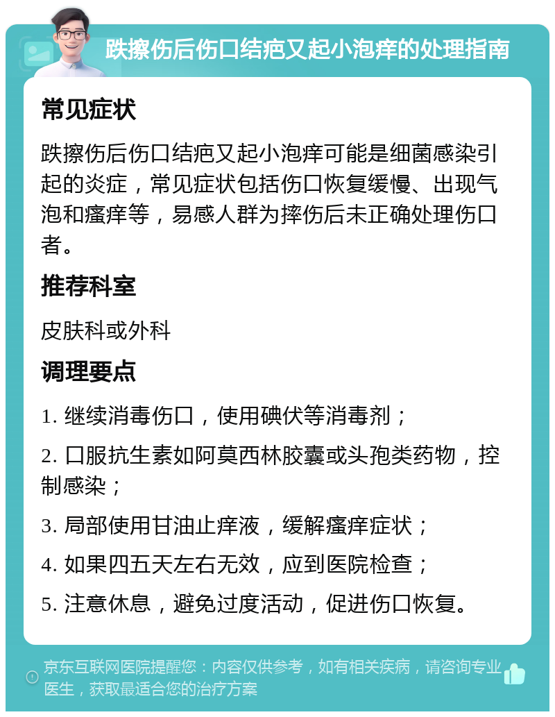 跌擦伤后伤口结疤又起小泡痒的处理指南 常见症状 跌擦伤后伤口结疤又起小泡痒可能是细菌感染引起的炎症，常见症状包括伤口恢复缓慢、出现气泡和瘙痒等，易感人群为摔伤后未正确处理伤口者。 推荐科室 皮肤科或外科 调理要点 1. 继续消毒伤口，使用碘伏等消毒剂； 2. 口服抗生素如阿莫西林胶囊或头孢类药物，控制感染； 3. 局部使用甘油止痒液，缓解瘙痒症状； 4. 如果四五天左右无效，应到医院检查； 5. 注意休息，避免过度活动，促进伤口恢复。