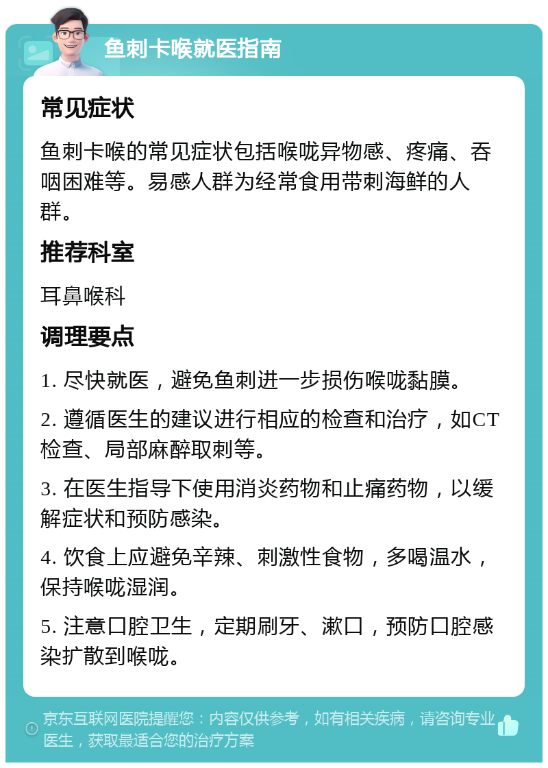 鱼刺卡喉就医指南 常见症状 鱼刺卡喉的常见症状包括喉咙异物感、疼痛、吞咽困难等。易感人群为经常食用带刺海鲜的人群。 推荐科室 耳鼻喉科 调理要点 1. 尽快就医，避免鱼刺进一步损伤喉咙黏膜。 2. 遵循医生的建议进行相应的检查和治疗，如CT检查、局部麻醉取刺等。 3. 在医生指导下使用消炎药物和止痛药物，以缓解症状和预防感染。 4. 饮食上应避免辛辣、刺激性食物，多喝温水，保持喉咙湿润。 5. 注意口腔卫生，定期刷牙、漱口，预防口腔感染扩散到喉咙。