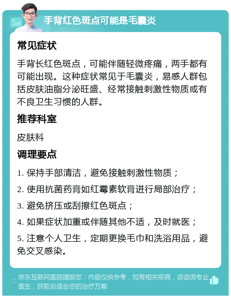 手背红色斑点可能是毛囊炎 常见症状 手背长红色斑点，可能伴随轻微疼痛，两手都有可能出现。这种症状常见于毛囊炎，易感人群包括皮肤油脂分泌旺盛、经常接触刺激性物质或有不良卫生习惯的人群。 推荐科室 皮肤科 调理要点 1. 保持手部清洁，避免接触刺激性物质； 2. 使用抗菌药膏如红霉素软膏进行局部治疗； 3. 避免挤压或刮擦红色斑点； 4. 如果症状加重或伴随其他不适，及时就医； 5. 注意个人卫生，定期更换毛巾和洗浴用品，避免交叉感染。