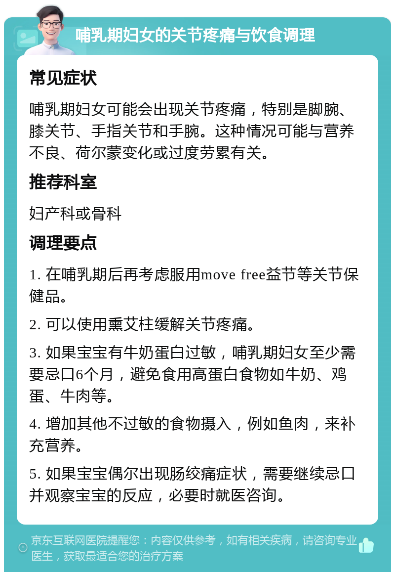 哺乳期妇女的关节疼痛与饮食调理 常见症状 哺乳期妇女可能会出现关节疼痛，特别是脚腕、膝关节、手指关节和手腕。这种情况可能与营养不良、荷尔蒙变化或过度劳累有关。 推荐科室 妇产科或骨科 调理要点 1. 在哺乳期后再考虑服用move free益节等关节保健品。 2. 可以使用熏艾柱缓解关节疼痛。 3. 如果宝宝有牛奶蛋白过敏，哺乳期妇女至少需要忌口6个月，避免食用高蛋白食物如牛奶、鸡蛋、牛肉等。 4. 增加其他不过敏的食物摄入，例如鱼肉，来补充营养。 5. 如果宝宝偶尔出现肠绞痛症状，需要继续忌口并观察宝宝的反应，必要时就医咨询。