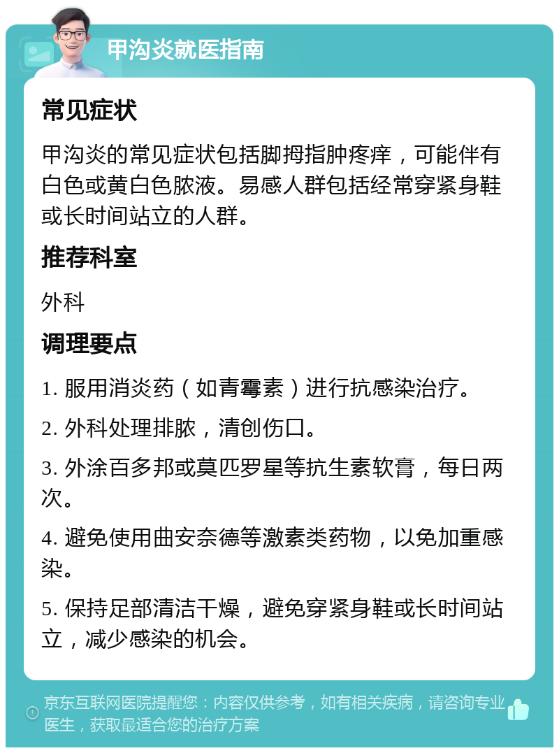 甲沟炎就医指南 常见症状 甲沟炎的常见症状包括脚拇指肿疼痒，可能伴有白色或黄白色脓液。易感人群包括经常穿紧身鞋或长时间站立的人群。 推荐科室 外科 调理要点 1. 服用消炎药（如青霉素）进行抗感染治疗。 2. 外科处理排脓，清创伤口。 3. 外涂百多邦或莫匹罗星等抗生素软膏，每日两次。 4. 避免使用曲安奈德等激素类药物，以免加重感染。 5. 保持足部清洁干燥，避免穿紧身鞋或长时间站立，减少感染的机会。