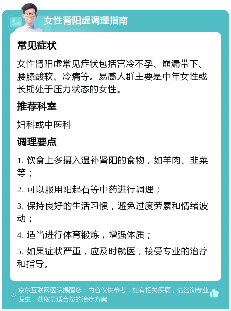 女性肾阳虚调理指南 常见症状 女性肾阳虚常见症状包括宫冷不孕、崩漏带下、腰膝酸软、冷痛等。易感人群主要是中年女性或长期处于压力状态的女性。 推荐科室 妇科或中医科 调理要点 1. 饮食上多摄入温补肾阳的食物，如羊肉、韭菜等； 2. 可以服用阳起石等中药进行调理； 3. 保持良好的生活习惯，避免过度劳累和情绪波动； 4. 适当进行体育锻炼，增强体质； 5. 如果症状严重，应及时就医，接受专业的治疗和指导。