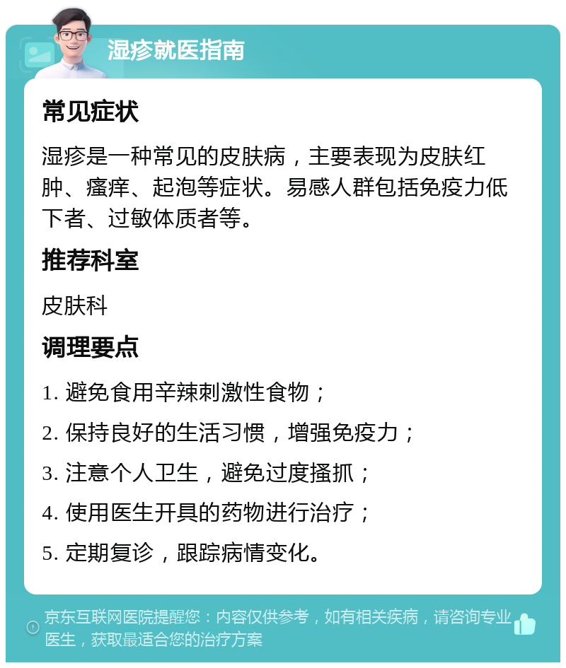 湿疹就医指南 常见症状 湿疹是一种常见的皮肤病，主要表现为皮肤红肿、瘙痒、起泡等症状。易感人群包括免疫力低下者、过敏体质者等。 推荐科室 皮肤科 调理要点 1. 避免食用辛辣刺激性食物； 2. 保持良好的生活习惯，增强免疫力； 3. 注意个人卫生，避免过度搔抓； 4. 使用医生开具的药物进行治疗； 5. 定期复诊，跟踪病情变化。