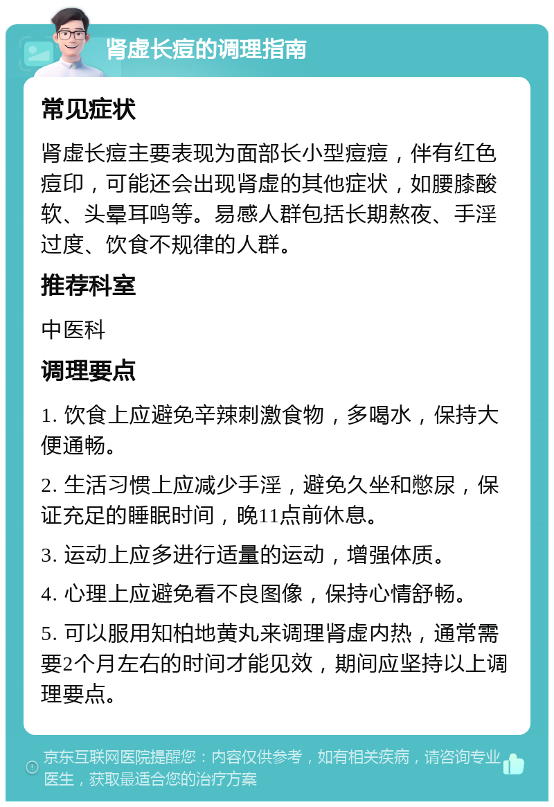 肾虚长痘的调理指南 常见症状 肾虚长痘主要表现为面部长小型痘痘，伴有红色痘印，可能还会出现肾虚的其他症状，如腰膝酸软、头晕耳鸣等。易感人群包括长期熬夜、手淫过度、饮食不规律的人群。 推荐科室 中医科 调理要点 1. 饮食上应避免辛辣刺激食物，多喝水，保持大便通畅。 2. 生活习惯上应减少手淫，避免久坐和憋尿，保证充足的睡眠时间，晚11点前休息。 3. 运动上应多进行适量的运动，增强体质。 4. 心理上应避免看不良图像，保持心情舒畅。 5. 可以服用知柏地黄丸来调理肾虚内热，通常需要2个月左右的时间才能见效，期间应坚持以上调理要点。