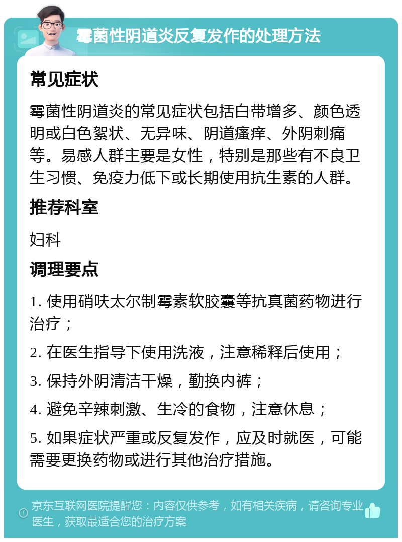 霉菌性阴道炎反复发作的处理方法 常见症状 霉菌性阴道炎的常见症状包括白带增多、颜色透明或白色絮状、无异味、阴道瘙痒、外阴刺痛等。易感人群主要是女性，特别是那些有不良卫生习惯、免疫力低下或长期使用抗生素的人群。 推荐科室 妇科 调理要点 1. 使用硝呋太尔制霉素软胶囊等抗真菌药物进行治疗； 2. 在医生指导下使用洗液，注意稀释后使用； 3. 保持外阴清洁干燥，勤换内裤； 4. 避免辛辣刺激、生冷的食物，注意休息； 5. 如果症状严重或反复发作，应及时就医，可能需要更换药物或进行其他治疗措施。