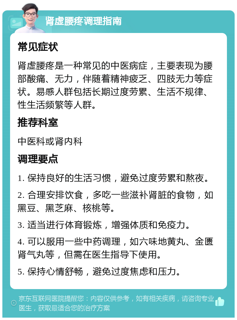 肾虚腰疼调理指南 常见症状 肾虚腰疼是一种常见的中医病症，主要表现为腰部酸痛、无力，伴随着精神疲乏、四肢无力等症状。易感人群包括长期过度劳累、生活不规律、性生活频繁等人群。 推荐科室 中医科或肾内科 调理要点 1. 保持良好的生活习惯，避免过度劳累和熬夜。 2. 合理安排饮食，多吃一些滋补肾脏的食物，如黑豆、黑芝麻、核桃等。 3. 适当进行体育锻炼，增强体质和免疫力。 4. 可以服用一些中药调理，如六味地黄丸、金匮肾气丸等，但需在医生指导下使用。 5. 保持心情舒畅，避免过度焦虑和压力。