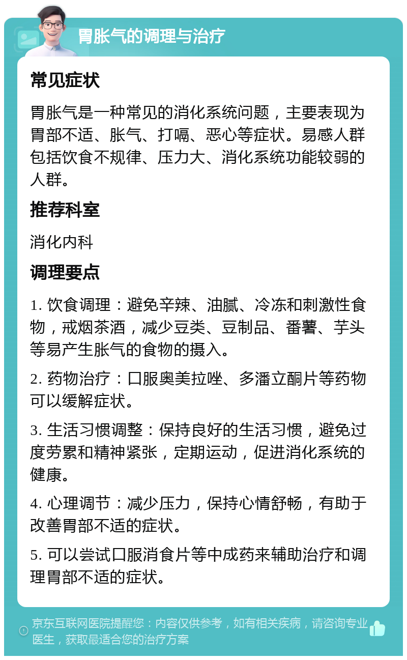 胃胀气的调理与治疗 常见症状 胃胀气是一种常见的消化系统问题，主要表现为胃部不适、胀气、打嗝、恶心等症状。易感人群包括饮食不规律、压力大、消化系统功能较弱的人群。 推荐科室 消化内科 调理要点 1. 饮食调理：避免辛辣、油腻、冷冻和刺激性食物，戒烟茶酒，减少豆类、豆制品、番薯、芋头等易产生胀气的食物的摄入。 2. 药物治疗：口服奥美拉唑、多潘立酮片等药物可以缓解症状。 3. 生活习惯调整：保持良好的生活习惯，避免过度劳累和精神紧张，定期运动，促进消化系统的健康。 4. 心理调节：减少压力，保持心情舒畅，有助于改善胃部不适的症状。 5. 可以尝试口服消食片等中成药来辅助治疗和调理胃部不适的症状。