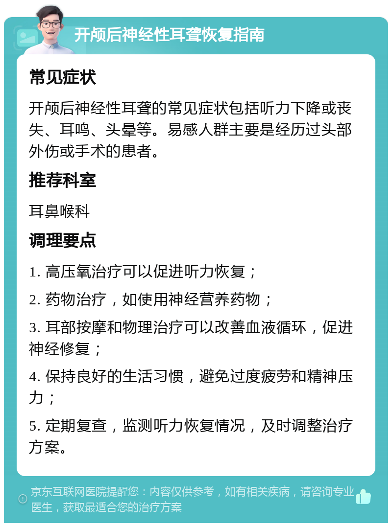 开颅后神经性耳聋恢复指南 常见症状 开颅后神经性耳聋的常见症状包括听力下降或丧失、耳鸣、头晕等。易感人群主要是经历过头部外伤或手术的患者。 推荐科室 耳鼻喉科 调理要点 1. 高压氧治疗可以促进听力恢复； 2. 药物治疗，如使用神经营养药物； 3. 耳部按摩和物理治疗可以改善血液循环，促进神经修复； 4. 保持良好的生活习惯，避免过度疲劳和精神压力； 5. 定期复查，监测听力恢复情况，及时调整治疗方案。