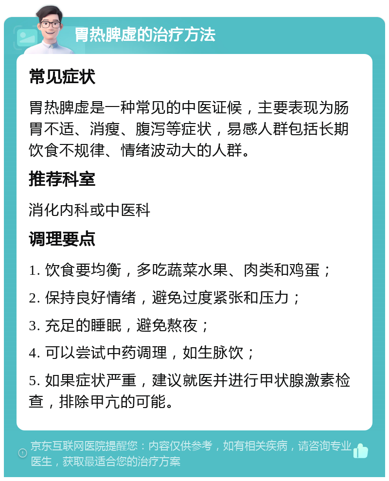 胃热脾虚的治疗方法 常见症状 胃热脾虚是一种常见的中医证候，主要表现为肠胃不适、消瘦、腹泻等症状，易感人群包括长期饮食不规律、情绪波动大的人群。 推荐科室 消化内科或中医科 调理要点 1. 饮食要均衡，多吃蔬菜水果、肉类和鸡蛋； 2. 保持良好情绪，避免过度紧张和压力； 3. 充足的睡眠，避免熬夜； 4. 可以尝试中药调理，如生脉饮； 5. 如果症状严重，建议就医并进行甲状腺激素检查，排除甲亢的可能。