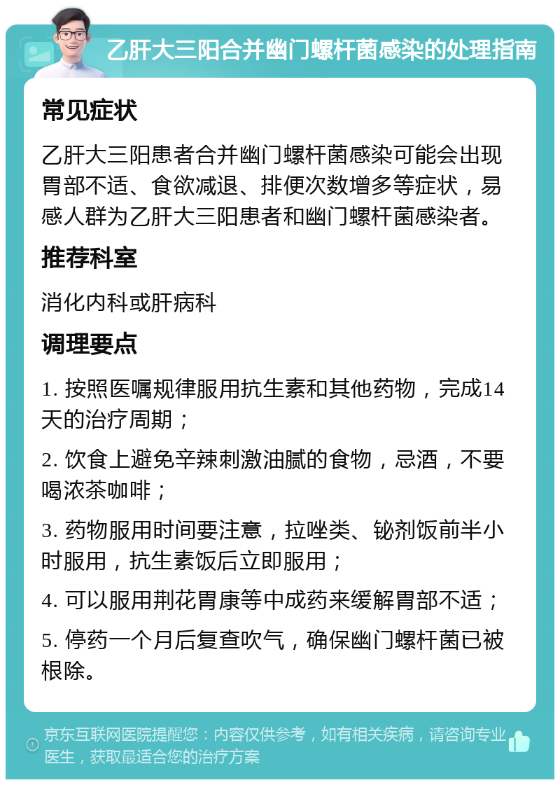 乙肝大三阳合并幽门螺杆菌感染的处理指南 常见症状 乙肝大三阳患者合并幽门螺杆菌感染可能会出现胃部不适、食欲减退、排便次数增多等症状，易感人群为乙肝大三阳患者和幽门螺杆菌感染者。 推荐科室 消化内科或肝病科 调理要点 1. 按照医嘱规律服用抗生素和其他药物，完成14天的治疗周期； 2. 饮食上避免辛辣刺激油腻的食物，忌酒，不要喝浓茶咖啡； 3. 药物服用时间要注意，拉唑类、铋剂饭前半小时服用，抗生素饭后立即服用； 4. 可以服用荆花胃康等中成药来缓解胃部不适； 5. 停药一个月后复查吹气，确保幽门螺杆菌已被根除。