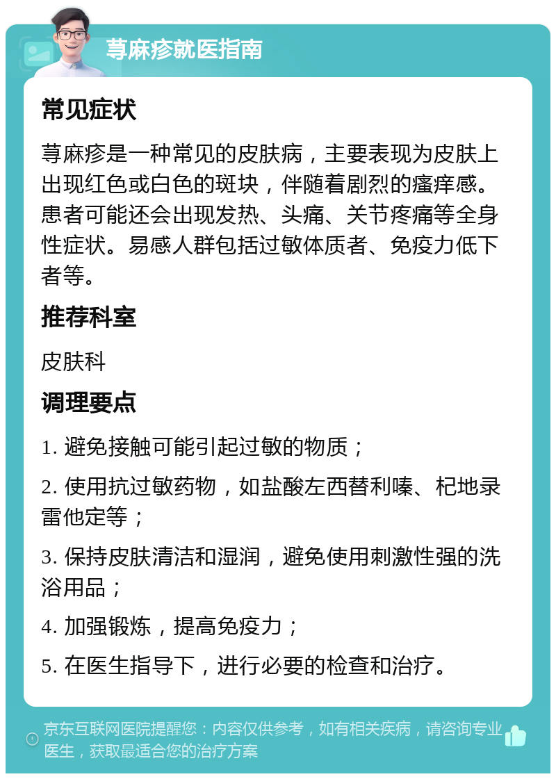 荨麻疹就医指南 常见症状 荨麻疹是一种常见的皮肤病，主要表现为皮肤上出现红色或白色的斑块，伴随着剧烈的瘙痒感。患者可能还会出现发热、头痛、关节疼痛等全身性症状。易感人群包括过敏体质者、免疫力低下者等。 推荐科室 皮肤科 调理要点 1. 避免接触可能引起过敏的物质； 2. 使用抗过敏药物，如盐酸左西替利嗪、杞地录雷他定等； 3. 保持皮肤清洁和湿润，避免使用刺激性强的洗浴用品； 4. 加强锻炼，提高免疫力； 5. 在医生指导下，进行必要的检查和治疗。