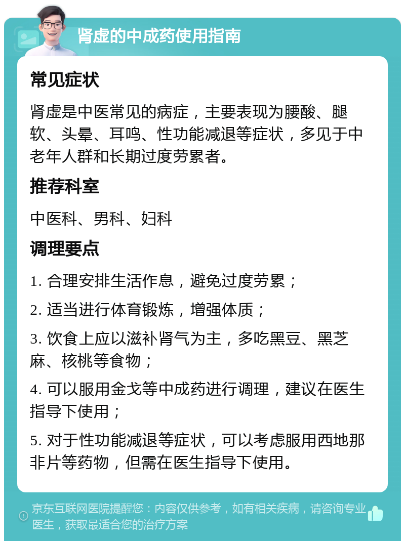 肾虚的中成药使用指南 常见症状 肾虚是中医常见的病症，主要表现为腰酸、腿软、头晕、耳鸣、性功能减退等症状，多见于中老年人群和长期过度劳累者。 推荐科室 中医科、男科、妇科 调理要点 1. 合理安排生活作息，避免过度劳累； 2. 适当进行体育锻炼，增强体质； 3. 饮食上应以滋补肾气为主，多吃黑豆、黑芝麻、核桃等食物； 4. 可以服用金戈等中成药进行调理，建议在医生指导下使用； 5. 对于性功能减退等症状，可以考虑服用西地那非片等药物，但需在医生指导下使用。