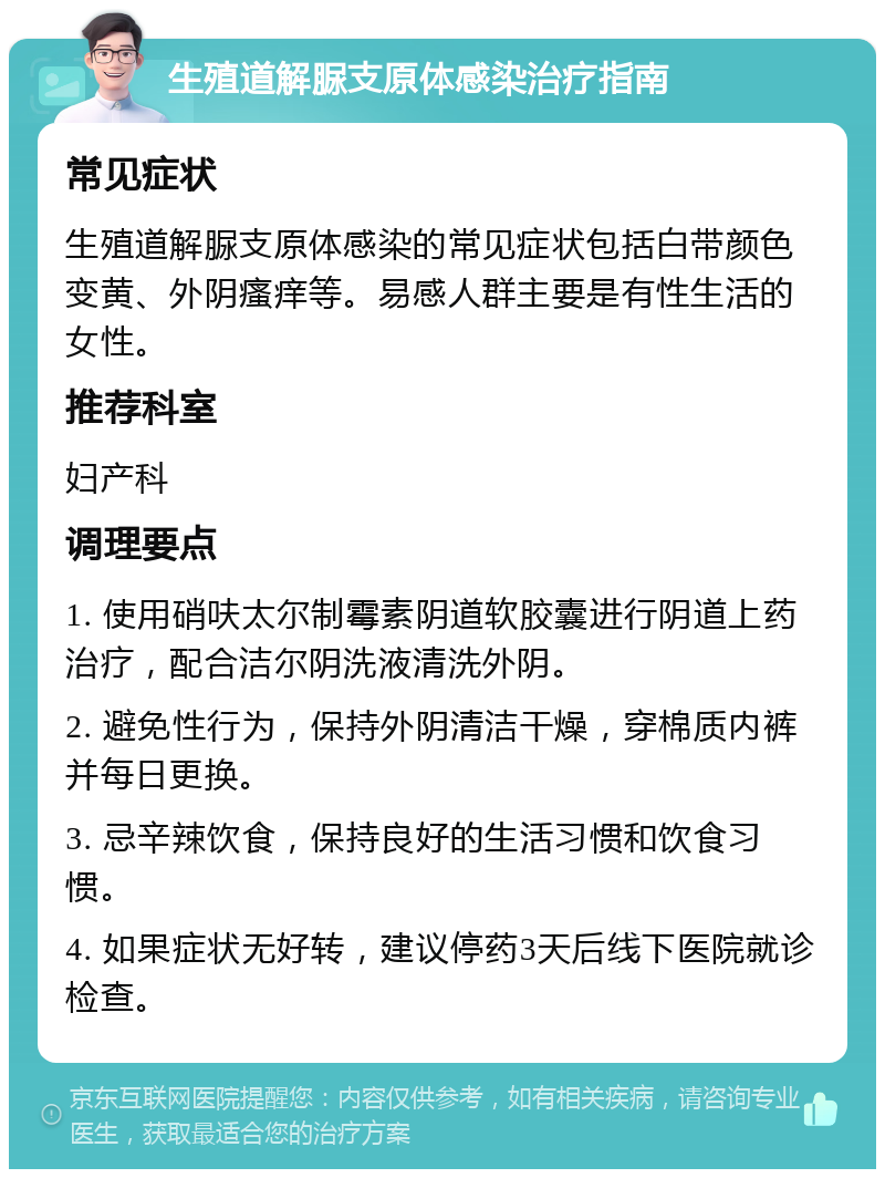 生殖道解脲支原体感染治疗指南 常见症状 生殖道解脲支原体感染的常见症状包括白带颜色变黄、外阴瘙痒等。易感人群主要是有性生活的女性。 推荐科室 妇产科 调理要点 1. 使用硝呋太尔制霉素阴道软胶囊进行阴道上药治疗，配合洁尔阴洗液清洗外阴。 2. 避免性行为，保持外阴清洁干燥，穿棉质内裤并每日更换。 3. 忌辛辣饮食，保持良好的生活习惯和饮食习惯。 4. 如果症状无好转，建议停药3天后线下医院就诊检查。