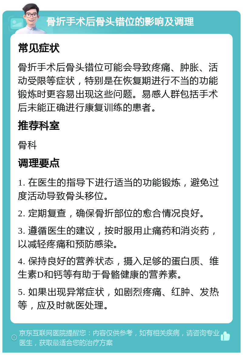 骨折手术后骨头错位的影响及调理 常见症状 骨折手术后骨头错位可能会导致疼痛、肿胀、活动受限等症状，特别是在恢复期进行不当的功能锻炼时更容易出现这些问题。易感人群包括手术后未能正确进行康复训练的患者。 推荐科室 骨科 调理要点 1. 在医生的指导下进行适当的功能锻炼，避免过度活动导致骨头移位。 2. 定期复查，确保骨折部位的愈合情况良好。 3. 遵循医生的建议，按时服用止痛药和消炎药，以减轻疼痛和预防感染。 4. 保持良好的营养状态，摄入足够的蛋白质、维生素D和钙等有助于骨骼健康的营养素。 5. 如果出现异常症状，如剧烈疼痛、红肿、发热等，应及时就医处理。