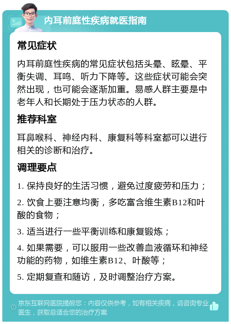 内耳前庭性疾病就医指南 常见症状 内耳前庭性疾病的常见症状包括头晕、眩晕、平衡失调、耳鸣、听力下降等。这些症状可能会突然出现，也可能会逐渐加重。易感人群主要是中老年人和长期处于压力状态的人群。 推荐科室 耳鼻喉科、神经内科、康复科等科室都可以进行相关的诊断和治疗。 调理要点 1. 保持良好的生活习惯，避免过度疲劳和压力； 2. 饮食上要注意均衡，多吃富含维生素B12和叶酸的食物； 3. 适当进行一些平衡训练和康复锻炼； 4. 如果需要，可以服用一些改善血液循环和神经功能的药物，如维生素B12、叶酸等； 5. 定期复查和随访，及时调整治疗方案。