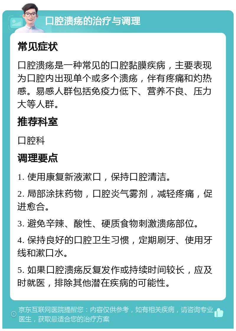 口腔溃疡的治疗与调理 常见症状 口腔溃疡是一种常见的口腔黏膜疾病，主要表现为口腔内出现单个或多个溃疡，伴有疼痛和灼热感。易感人群包括免疫力低下、营养不良、压力大等人群。 推荐科室 口腔科 调理要点 1. 使用康复新液漱口，保持口腔清洁。 2. 局部涂抹药物，口腔炎气雾剂，减轻疼痛，促进愈合。 3. 避免辛辣、酸性、硬质食物刺激溃疡部位。 4. 保持良好的口腔卫生习惯，定期刷牙、使用牙线和漱口水。 5. 如果口腔溃疡反复发作或持续时间较长，应及时就医，排除其他潜在疾病的可能性。