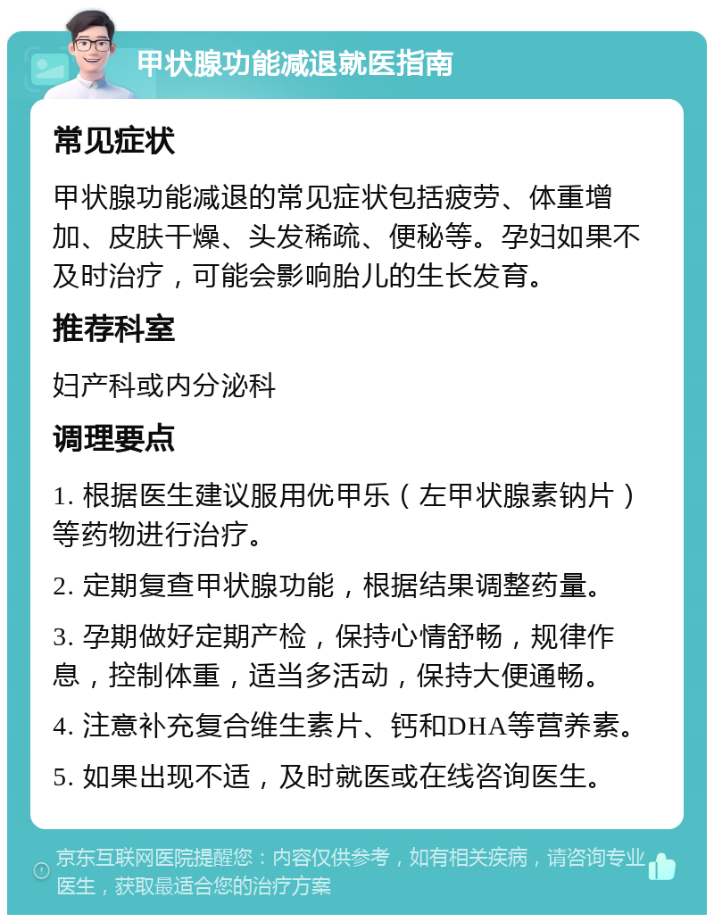 甲状腺功能减退就医指南 常见症状 甲状腺功能减退的常见症状包括疲劳、体重增加、皮肤干燥、头发稀疏、便秘等。孕妇如果不及时治疗，可能会影响胎儿的生长发育。 推荐科室 妇产科或内分泌科 调理要点 1. 根据医生建议服用优甲乐（左甲状腺素钠片）等药物进行治疗。 2. 定期复查甲状腺功能，根据结果调整药量。 3. 孕期做好定期产检，保持心情舒畅，规律作息，控制体重，适当多活动，保持大便通畅。 4. 注意补充复合维生素片、钙和DHA等营养素。 5. 如果出现不适，及时就医或在线咨询医生。