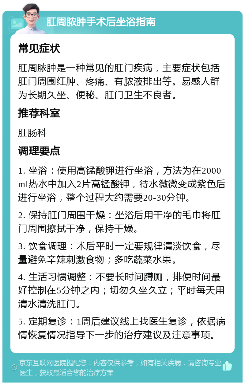 肛周脓肿手术后坐浴指南 常见症状 肛周脓肿是一种常见的肛门疾病，主要症状包括肛门周围红肿、疼痛、有脓液排出等。易感人群为长期久坐、便秘、肛门卫生不良者。 推荐科室 肛肠科 调理要点 1. 坐浴：使用高锰酸钾进行坐浴，方法为在2000ml热水中加入2片高锰酸钾，待水微微变成紫色后进行坐浴，整个过程大约需要20-30分钟。 2. 保持肛门周围干燥：坐浴后用干净的毛巾将肛门周围擦拭干净，保持干燥。 3. 饮食调理：术后平时一定要规律清淡饮食，尽量避免辛辣刺激食物；多吃蔬菜水果。 4. 生活习惯调整：不要长时间蹲厕，排便时间最好控制在5分钟之内；切勿久坐久立；平时每天用清水清洗肛门。 5. 定期复诊：1周后建议线上找医生复诊，依据病情恢复情况指导下一步的治疗建议及注意事项。