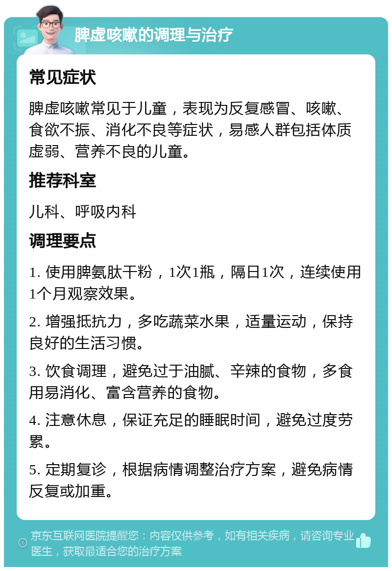 脾虚咳嗽的调理与治疗 常见症状 脾虚咳嗽常见于儿童，表现为反复感冒、咳嗽、食欲不振、消化不良等症状，易感人群包括体质虚弱、营养不良的儿童。 推荐科室 儿科、呼吸内科 调理要点 1. 使用脾氨肽干粉，1次1瓶，隔日1次，连续使用1个月观察效果。 2. 增强抵抗力，多吃蔬菜水果，适量运动，保持良好的生活习惯。 3. 饮食调理，避免过于油腻、辛辣的食物，多食用易消化、富含营养的食物。 4. 注意休息，保证充足的睡眠时间，避免过度劳累。 5. 定期复诊，根据病情调整治疗方案，避免病情反复或加重。