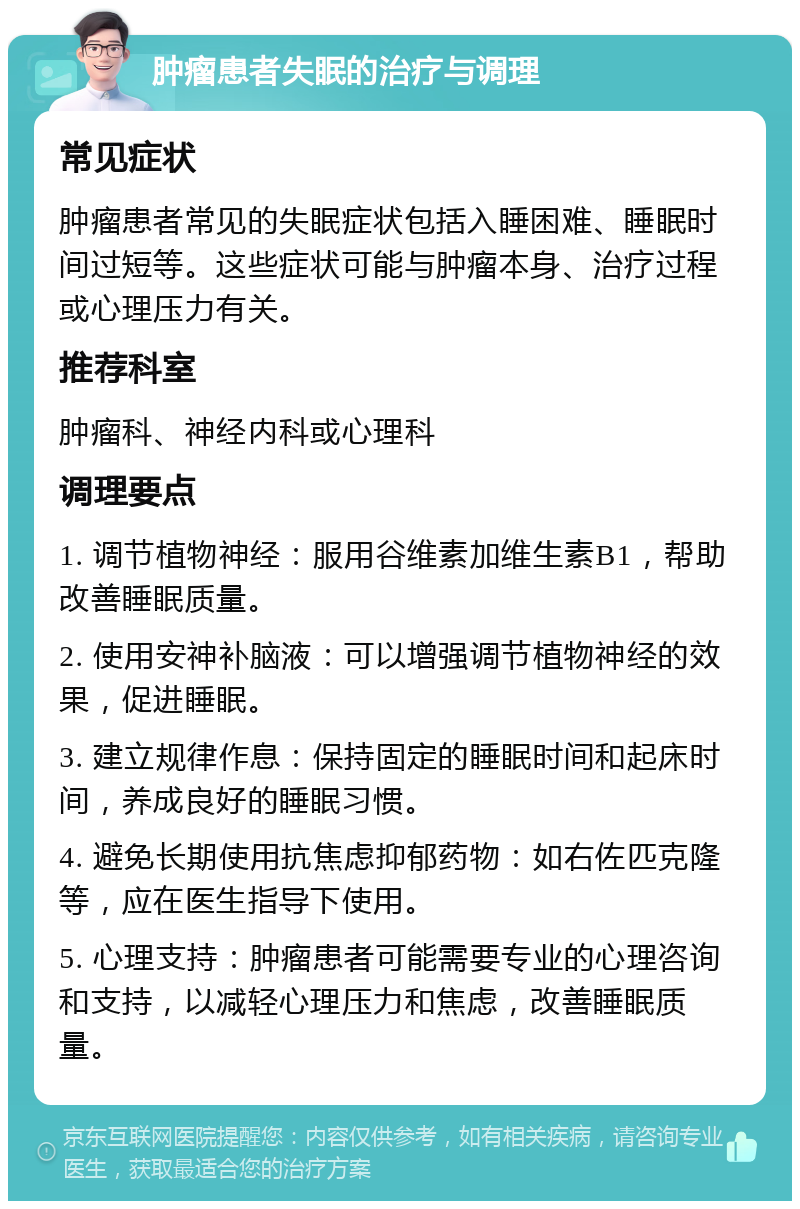 肿瘤患者失眠的治疗与调理 常见症状 肿瘤患者常见的失眠症状包括入睡困难、睡眠时间过短等。这些症状可能与肿瘤本身、治疗过程或心理压力有关。 推荐科室 肿瘤科、神经内科或心理科 调理要点 1. 调节植物神经：服用谷维素加维生素B1，帮助改善睡眠质量。 2. 使用安神补脑液：可以增强调节植物神经的效果，促进睡眠。 3. 建立规律作息：保持固定的睡眠时间和起床时间，养成良好的睡眠习惯。 4. 避免长期使用抗焦虑抑郁药物：如右佐匹克隆等，应在医生指导下使用。 5. 心理支持：肿瘤患者可能需要专业的心理咨询和支持，以减轻心理压力和焦虑，改善睡眠质量。