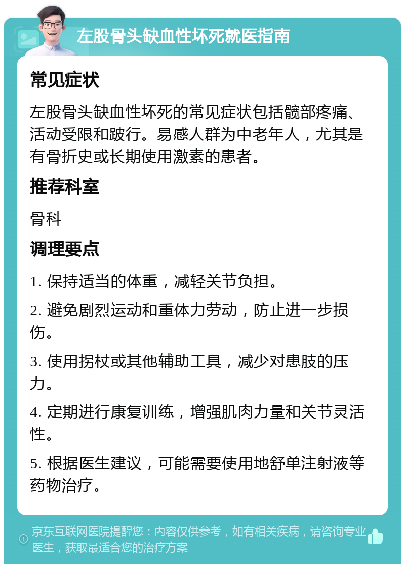 左股骨头缺血性坏死就医指南 常见症状 左股骨头缺血性坏死的常见症状包括髋部疼痛、活动受限和跛行。易感人群为中老年人，尤其是有骨折史或长期使用激素的患者。 推荐科室 骨科 调理要点 1. 保持适当的体重，减轻关节负担。 2. 避免剧烈运动和重体力劳动，防止进一步损伤。 3. 使用拐杖或其他辅助工具，减少对患肢的压力。 4. 定期进行康复训练，增强肌肉力量和关节灵活性。 5. 根据医生建议，可能需要使用地舒单注射液等药物治疗。