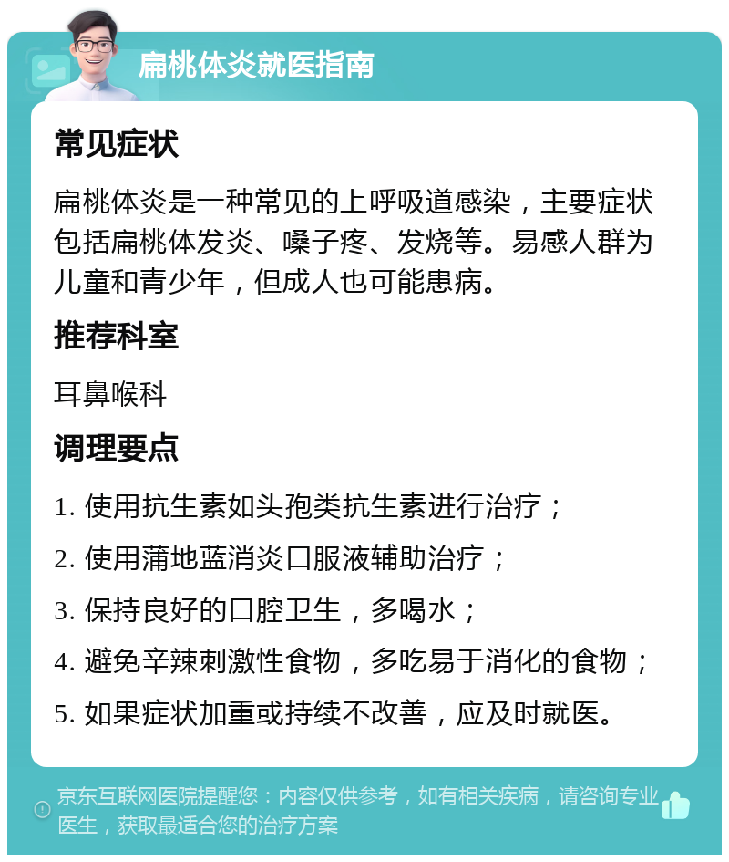 扁桃体炎就医指南 常见症状 扁桃体炎是一种常见的上呼吸道感染，主要症状包括扁桃体发炎、嗓子疼、发烧等。易感人群为儿童和青少年，但成人也可能患病。 推荐科室 耳鼻喉科 调理要点 1. 使用抗生素如头孢类抗生素进行治疗； 2. 使用蒲地蓝消炎口服液辅助治疗； 3. 保持良好的口腔卫生，多喝水； 4. 避免辛辣刺激性食物，多吃易于消化的食物； 5. 如果症状加重或持续不改善，应及时就医。