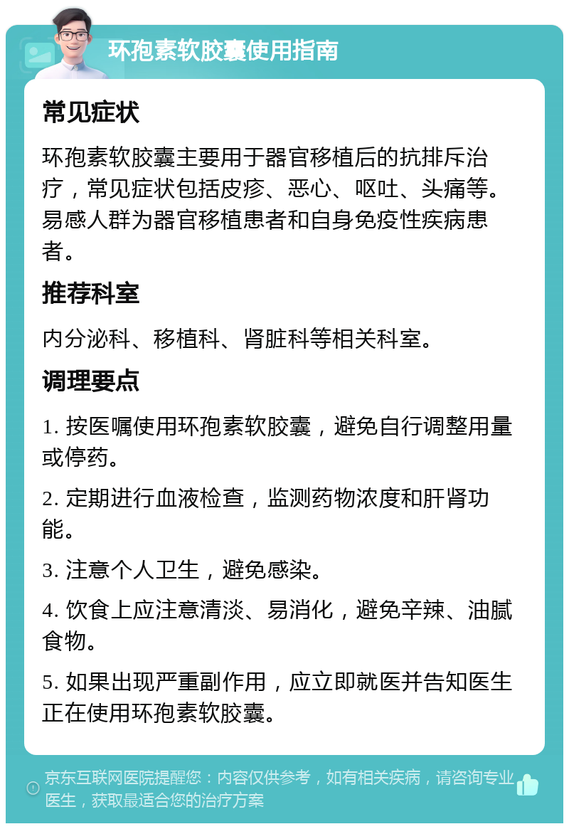 环孢素软胶囊使用指南 常见症状 环孢素软胶囊主要用于器官移植后的抗排斥治疗，常见症状包括皮疹、恶心、呕吐、头痛等。易感人群为器官移植患者和自身免疫性疾病患者。 推荐科室 内分泌科、移植科、肾脏科等相关科室。 调理要点 1. 按医嘱使用环孢素软胶囊，避免自行调整用量或停药。 2. 定期进行血液检查，监测药物浓度和肝肾功能。 3. 注意个人卫生，避免感染。 4. 饮食上应注意清淡、易消化，避免辛辣、油腻食物。 5. 如果出现严重副作用，应立即就医并告知医生正在使用环孢素软胶囊。