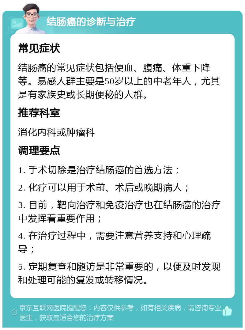 结肠癌的诊断与治疗 常见症状 结肠癌的常见症状包括便血、腹痛、体重下降等。易感人群主要是50岁以上的中老年人，尤其是有家族史或长期便秘的人群。 推荐科室 消化内科或肿瘤科 调理要点 1. 手术切除是治疗结肠癌的首选方法； 2. 化疗可以用于术前、术后或晚期病人； 3. 目前，靶向治疗和免疫治疗也在结肠癌的治疗中发挥着重要作用； 4. 在治疗过程中，需要注意营养支持和心理疏导； 5. 定期复查和随访是非常重要的，以便及时发现和处理可能的复发或转移情况。