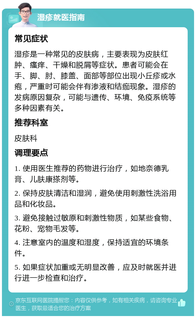 湿疹就医指南 常见症状 湿疹是一种常见的皮肤病，主要表现为皮肤红肿、瘙痒、干燥和脱屑等症状。患者可能会在手、脚、肘、膝盖、面部等部位出现小丘疹或水疱，严重时可能会伴有渗液和结痂现象。湿疹的发病原因复杂，可能与遗传、环境、免疫系统等多种因素有关。 推荐科室 皮肤科 调理要点 1. 使用医生推荐的药物进行治疗，如地奈德乳膏、儿肤康搽剂等。 2. 保持皮肤清洁和湿润，避免使用刺激性洗浴用品和化妆品。 3. 避免接触过敏原和刺激性物质，如某些食物、花粉、宠物毛发等。 4. 注意室内的温度和湿度，保持适宜的环境条件。 5. 如果症状加重或无明显改善，应及时就医并进行进一步检查和治疗。