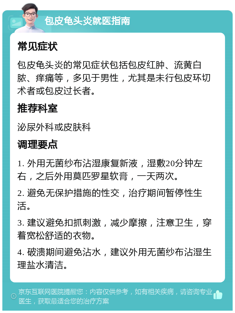 包皮龟头炎就医指南 常见症状 包皮龟头炎的常见症状包括包皮红肿、流黄白脓、痒痛等，多见于男性，尤其是未行包皮环切术者或包皮过长者。 推荐科室 泌尿外科或皮肤科 调理要点 1. 外用无菌纱布沾湿康复新液，湿敷20分钟左右，之后外用莫匹罗星软膏，一天两次。 2. 避免无保护措施的性交，治疗期间暂停性生活。 3. 建议避免扣抓刺激，减少摩擦，注意卫生，穿着宽松舒适的衣物。 4. 破溃期间避免沾水，建议外用无菌纱布沾湿生理盐水清洁。