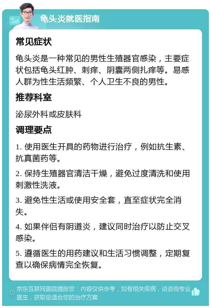 龟头炎就医指南 常见症状 龟头炎是一种常见的男性生殖器官感染，主要症状包括龟头红肿、刺痒、阴囊两侧扎痒等。易感人群为性生活频繁、个人卫生不良的男性。 推荐科室 泌尿外科或皮肤科 调理要点 1. 使用医生开具的药物进行治疗，例如抗生素、抗真菌药等。 2. 保持生殖器官清洁干燥，避免过度清洗和使用刺激性洗液。 3. 避免性生活或使用安全套，直至症状完全消失。 4. 如果伴侣有阴道炎，建议同时治疗以防止交叉感染。 5. 遵循医生的用药建议和生活习惯调整，定期复查以确保病情完全恢复。