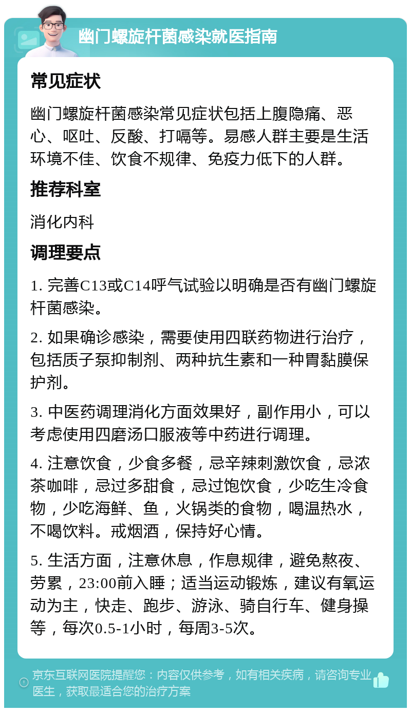 幽门螺旋杆菌感染就医指南 常见症状 幽门螺旋杆菌感染常见症状包括上腹隐痛、恶心、呕吐、反酸、打嗝等。易感人群主要是生活环境不佳、饮食不规律、免疫力低下的人群。 推荐科室 消化内科 调理要点 1. 完善C13或C14呼气试验以明确是否有幽门螺旋杆菌感染。 2. 如果确诊感染，需要使用四联药物进行治疗，包括质子泵抑制剂、两种抗生素和一种胃黏膜保护剂。 3. 中医药调理消化方面效果好，副作用小，可以考虑使用四磨汤口服液等中药进行调理。 4. 注意饮食，少食多餐，忌辛辣刺激饮食，忌浓茶咖啡，忌过多甜食，忌过饱饮食，少吃生冷食物，少吃海鲜、鱼，火锅类的食物，喝温热水，不喝饮料。戒烟酒，保持好心情。 5. 生活方面，注意休息，作息规律，避免熬夜、劳累，23:00前入睡；适当运动锻炼，建议有氧运动为主，快走、跑步、游泳、骑自行车、健身操等，每次0.5-1小时，每周3-5次。