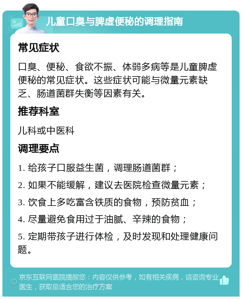 儿童口臭与脾虚便秘的调理指南 常见症状 口臭、便秘、食欲不振、体弱多病等是儿童脾虚便秘的常见症状。这些症状可能与微量元素缺乏、肠道菌群失衡等因素有关。 推荐科室 儿科或中医科 调理要点 1. 给孩子口服益生菌，调理肠道菌群； 2. 如果不能缓解，建议去医院检查微量元素； 3. 饮食上多吃富含铁质的食物，预防贫血； 4. 尽量避免食用过于油腻、辛辣的食物； 5. 定期带孩子进行体检，及时发现和处理健康问题。