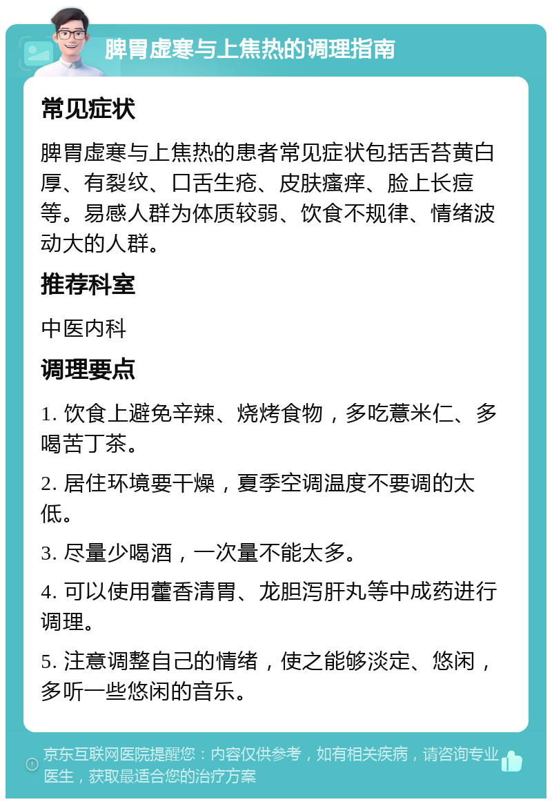 脾胃虚寒与上焦热的调理指南 常见症状 脾胃虚寒与上焦热的患者常见症状包括舌苔黄白厚、有裂纹、口舌生疮、皮肤瘙痒、脸上长痘等。易感人群为体质较弱、饮食不规律、情绪波动大的人群。 推荐科室 中医内科 调理要点 1. 饮食上避免辛辣、烧烤食物，多吃薏米仁、多喝苦丁茶。 2. 居住环境要干燥，夏季空调温度不要调的太低。 3. 尽量少喝酒，一次量不能太多。 4. 可以使用藿香清胃、龙胆泻肝丸等中成药进行调理。 5. 注意调整自己的情绪，使之能够淡定、悠闲，多听一些悠闲的音乐。