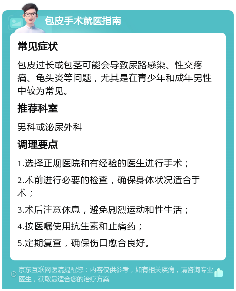 包皮手术就医指南 常见症状 包皮过长或包茎可能会导致尿路感染、性交疼痛、龟头炎等问题，尤其是在青少年和成年男性中较为常见。 推荐科室 男科或泌尿外科 调理要点 1.选择正规医院和有经验的医生进行手术； 2.术前进行必要的检查，确保身体状况适合手术； 3.术后注意休息，避免剧烈运动和性生活； 4.按医嘱使用抗生素和止痛药； 5.定期复查，确保伤口愈合良好。