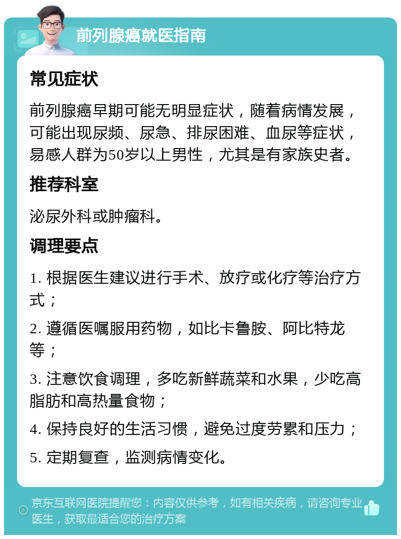 前列腺癌就医指南 常见症状 前列腺癌早期可能无明显症状，随着病情发展，可能出现尿频、尿急、排尿困难、血尿等症状，易感人群为50岁以上男性，尤其是有家族史者。 推荐科室 泌尿外科或肿瘤科。 调理要点 1. 根据医生建议进行手术、放疗或化疗等治疗方式； 2. 遵循医嘱服用药物，如比卡鲁胺、阿比特龙等； 3. 注意饮食调理，多吃新鲜蔬菜和水果，少吃高脂肪和高热量食物； 4. 保持良好的生活习惯，避免过度劳累和压力； 5. 定期复查，监测病情变化。