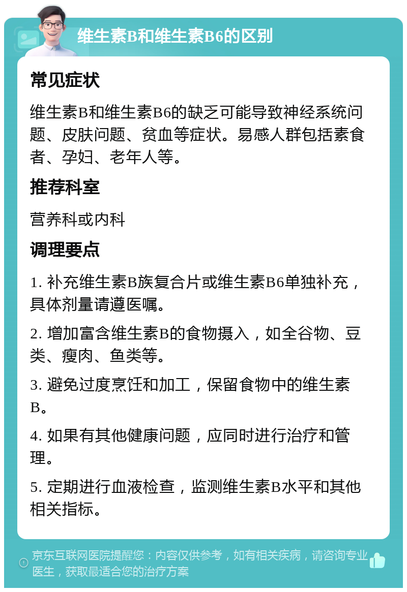 维生素B和维生素B6的区别 常见症状 维生素B和维生素B6的缺乏可能导致神经系统问题、皮肤问题、贫血等症状。易感人群包括素食者、孕妇、老年人等。 推荐科室 营养科或内科 调理要点 1. 补充维生素B族复合片或维生素B6单独补充，具体剂量请遵医嘱。 2. 增加富含维生素B的食物摄入，如全谷物、豆类、瘦肉、鱼类等。 3. 避免过度烹饪和加工，保留食物中的维生素B。 4. 如果有其他健康问题，应同时进行治疗和管理。 5. 定期进行血液检查，监测维生素B水平和其他相关指标。