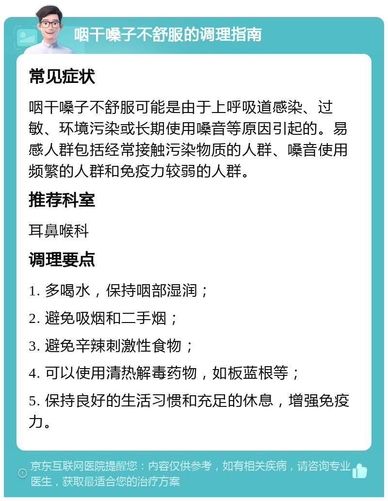 咽干嗓子不舒服的调理指南 常见症状 咽干嗓子不舒服可能是由于上呼吸道感染、过敏、环境污染或长期使用嗓音等原因引起的。易感人群包括经常接触污染物质的人群、嗓音使用频繁的人群和免疫力较弱的人群。 推荐科室 耳鼻喉科 调理要点 1. 多喝水，保持咽部湿润； 2. 避免吸烟和二手烟； 3. 避免辛辣刺激性食物； 4. 可以使用清热解毒药物，如板蓝根等； 5. 保持良好的生活习惯和充足的休息，增强免疫力。