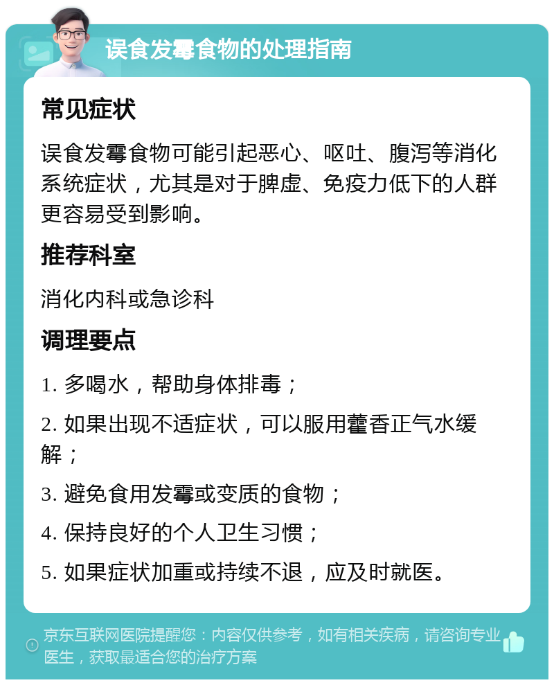 误食发霉食物的处理指南 常见症状 误食发霉食物可能引起恶心、呕吐、腹泻等消化系统症状，尤其是对于脾虚、免疫力低下的人群更容易受到影响。 推荐科室 消化内科或急诊科 调理要点 1. 多喝水，帮助身体排毒； 2. 如果出现不适症状，可以服用藿香正气水缓解； 3. 避免食用发霉或变质的食物； 4. 保持良好的个人卫生习惯； 5. 如果症状加重或持续不退，应及时就医。