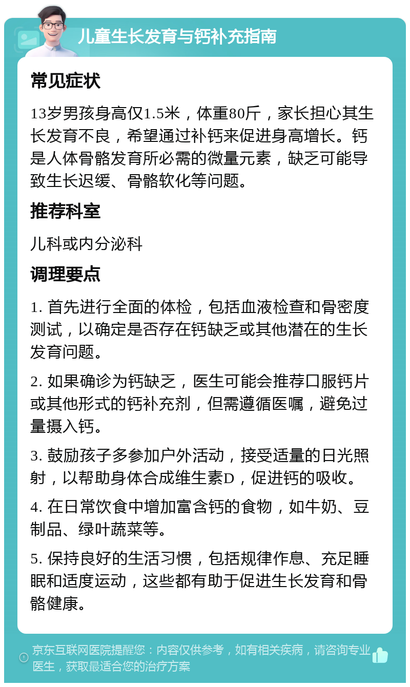 儿童生长发育与钙补充指南 常见症状 13岁男孩身高仅1.5米，体重80斤，家长担心其生长发育不良，希望通过补钙来促进身高增长。钙是人体骨骼发育所必需的微量元素，缺乏可能导致生长迟缓、骨骼软化等问题。 推荐科室 儿科或内分泌科 调理要点 1. 首先进行全面的体检，包括血液检查和骨密度测试，以确定是否存在钙缺乏或其他潜在的生长发育问题。 2. 如果确诊为钙缺乏，医生可能会推荐口服钙片或其他形式的钙补充剂，但需遵循医嘱，避免过量摄入钙。 3. 鼓励孩子多参加户外活动，接受适量的日光照射，以帮助身体合成维生素D，促进钙的吸收。 4. 在日常饮食中增加富含钙的食物，如牛奶、豆制品、绿叶蔬菜等。 5. 保持良好的生活习惯，包括规律作息、充足睡眠和适度运动，这些都有助于促进生长发育和骨骼健康。