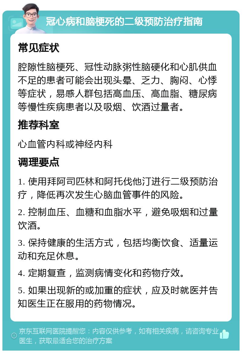 冠心病和脑梗死的二级预防治疗指南 常见症状 腔隙性脑梗死、冠性动脉粥性脑硬化和心肌供血不足的患者可能会出现头晕、乏力、胸闷、心悸等症状，易感人群包括高血压、高血脂、糖尿病等慢性疾病患者以及吸烟、饮酒过量者。 推荐科室 心血管内科或神经内科 调理要点 1. 使用拜阿司匹林和阿托伐他汀进行二级预防治疗，降低再次发生心脑血管事件的风险。 2. 控制血压、血糖和血脂水平，避免吸烟和过量饮酒。 3. 保持健康的生活方式，包括均衡饮食、适量运动和充足休息。 4. 定期复查，监测病情变化和药物疗效。 5. 如果出现新的或加重的症状，应及时就医并告知医生正在服用的药物情况。