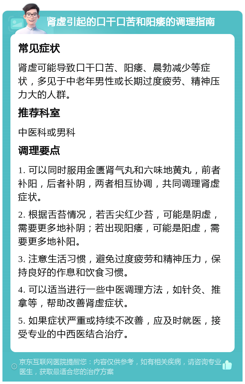 肾虚引起的口干口苦和阳痿的调理指南 常见症状 肾虚可能导致口干口苦、阳痿、晨勃减少等症状，多见于中老年男性或长期过度疲劳、精神压力大的人群。 推荐科室 中医科或男科 调理要点 1. 可以同时服用金匮肾气丸和六味地黄丸，前者补阳，后者补阴，两者相互协调，共同调理肾虚症状。 2. 根据舌苔情况，若舌尖红少苔，可能是阴虚，需要更多地补阴；若出现阳痿，可能是阳虚，需要更多地补阳。 3. 注意生活习惯，避免过度疲劳和精神压力，保持良好的作息和饮食习惯。 4. 可以适当进行一些中医调理方法，如针灸、推拿等，帮助改善肾虚症状。 5. 如果症状严重或持续不改善，应及时就医，接受专业的中西医结合治疗。