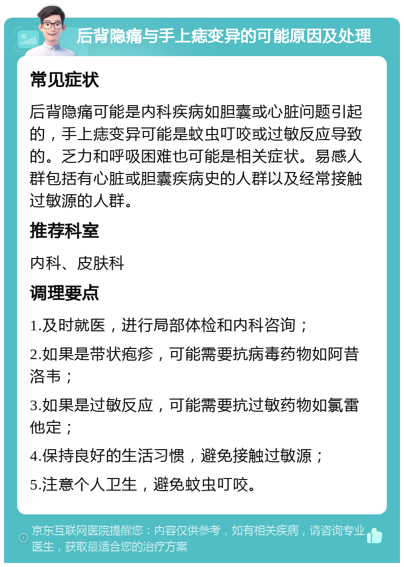 后背隐痛与手上痣变异的可能原因及处理 常见症状 后背隐痛可能是内科疾病如胆囊或心脏问题引起的，手上痣变异可能是蚊虫叮咬或过敏反应导致的。乏力和呼吸困难也可能是相关症状。易感人群包括有心脏或胆囊疾病史的人群以及经常接触过敏源的人群。 推荐科室 内科、皮肤科 调理要点 1.及时就医，进行局部体检和内科咨询； 2.如果是带状疱疹，可能需要抗病毒药物如阿昔洛韦； 3.如果是过敏反应，可能需要抗过敏药物如氯雷他定； 4.保持良好的生活习惯，避免接触过敏源； 5.注意个人卫生，避免蚊虫叮咬。